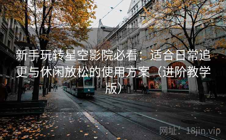 新手玩转星空影院必看:适合日常追更与休闲放松的使用方案(进阶教学版) 新手玩转星空影院必看:适合日常追更与休闲放松的使用方案(进阶教学版)