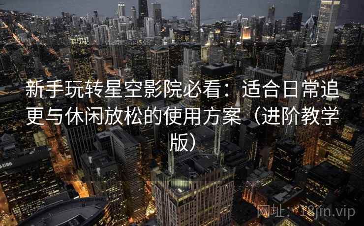 新手玩转星空影院必看:适合日常追更与休闲放松的使用方案(进阶教学版) 新手玩转星空影院必看:适合日常追更与休闲放松的使用方案(进阶教学版)
