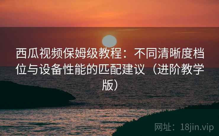 西瓜视频保姆级教程:不同清晰度档位与设备性能的匹配建议(进阶教学版) 西瓜视频保姆级教程:不同清晰度档位与设备性能的匹配建议(进阶教学版)
