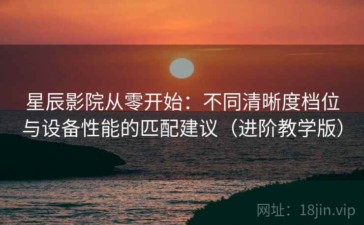 星辰影院从零开始：不同清晰度档位与设备性能的匹配建议（进阶教学版）