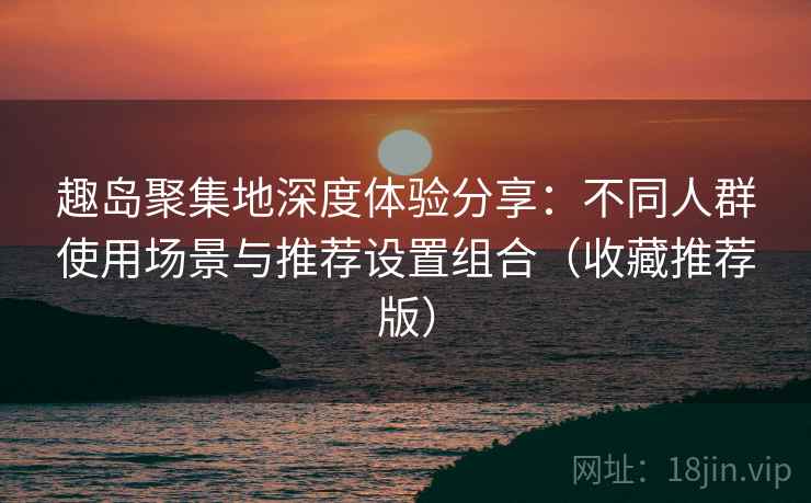 趣岛聚集地深度体验分享：不同人群使用场景与推荐设置组合（收藏推荐版）
