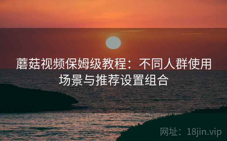 蘑菇视频保姆级教程:不同人群使用场景与推荐设置组合 蘑菇视频保姆级教程:不同人群使用场景与推荐设置组合