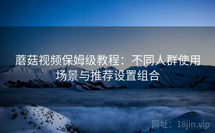 蘑菇视频保姆级教程:不同人群使用场景与推荐设置组合 蘑菇视频保姆级教程:不同人群使用场景与推荐设置组合