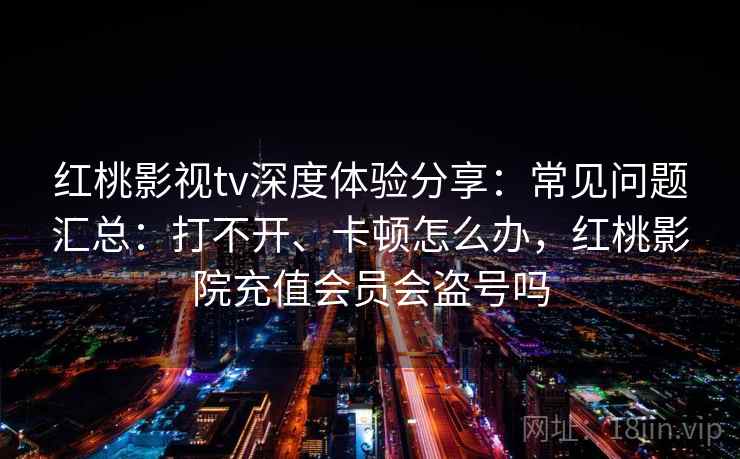 红桃影视tv深度体验分享:常见问题汇总:打不开、卡顿怎么办,红桃影院充值会员会盗号吗 红桃影视tv深度体验分享:常见问题汇总:打不开、卡顿怎么办,红桃影院充值会员会盗号吗
