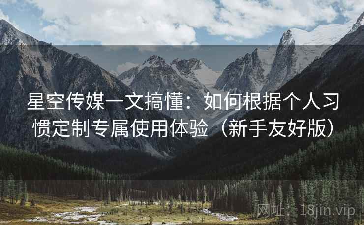 星空传媒一文搞懂:如何根据个人习惯定制专属使用体验(新手友好版) 星空传媒一文搞懂:如何根据个人习惯定制专属使用体验(新手友好版)