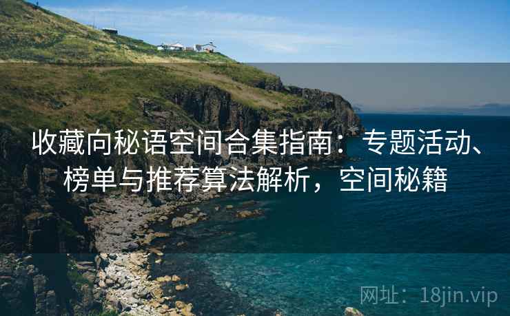 收藏向秘语空间合集指南:专题活动、榜单与推荐算法解析,空间秘籍 收藏向秘语空间合集指南:专题活动、榜单与推荐算法解析,空间秘籍