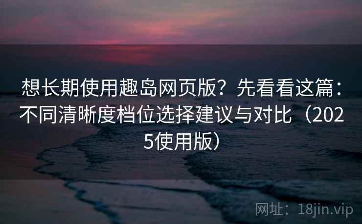 想长期使用趣岛网页版？先看看这篇：不同清晰度档位选择建议与对比（2025使用版）