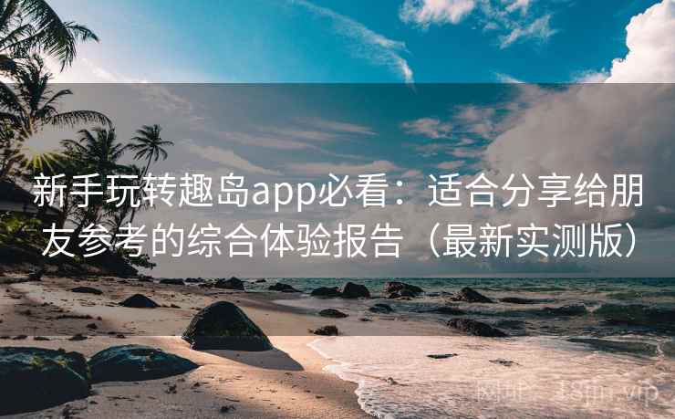 新手玩转趣岛app必看:适合分享给朋友参考的综合体验报告(最新实测版) 新手玩转趣岛app必看:适合分享给朋友参考的综合体验报告(最新实测版)
