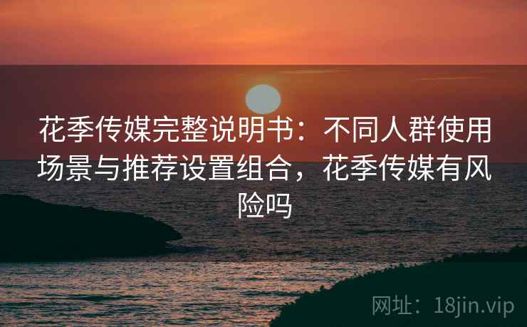 花季传媒完整说明书：不同人群使用场景与推荐设置组合，花季传媒有风险吗