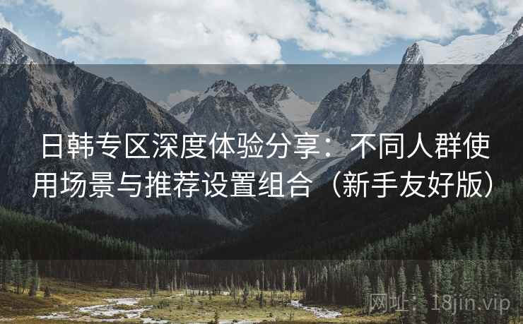 日韩专区深度体验分享:不同人群使用场景与推荐设置组合(新手友好版) 日韩专区深度体验分享:不同人群使用场景与推荐设置组合(新手友好版)