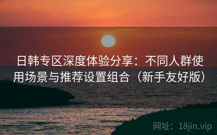 日韩专区深度体验分享:不同人群使用场景与推荐设置组合(新手友好版) 日韩专区深度体验分享:不同人群使用场景与推荐设置组合(新手友好版)