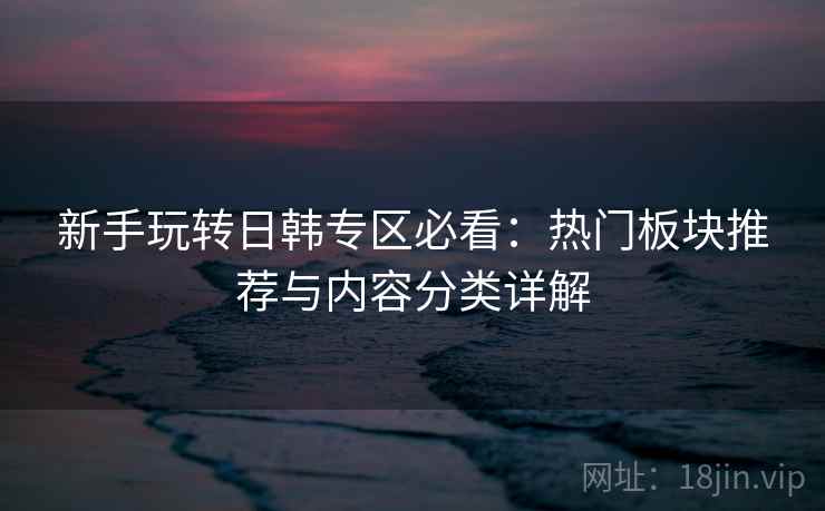 新手玩转日韩专区必看:热门板块推荐与内容分类详解 新手玩转日韩专区必看:热门板块推荐与内容分类详解