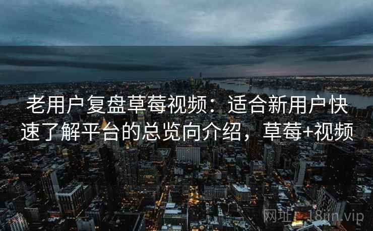 老用户复盘草莓视频：适合新用户快速了解平台的总览向介绍，草莓+视频
