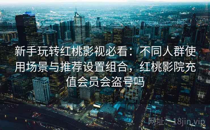 新手玩转红桃影视必看:不同人群使用场景与推荐设置组合,红桃影院充值会员会盗号吗 新手玩转红桃影视必看:不同人群使用场景与推荐设置组合,红桃影院充值会员会盗号吗