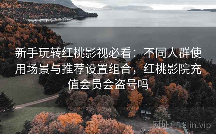 新手玩转红桃影视必看:不同人群使用场景与推荐设置组合,红桃影院充值会员会盗号吗 新手玩转红桃影视必看:不同人群使用场景与推荐设置组合,红桃影院充值会员会盗号吗