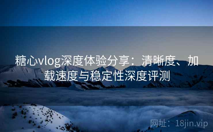 糖心vlog深度体验分享：清晰度、加载速度与稳定性深度评测